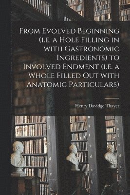 From Evolved Beginning (i.e. a Hole Filling in With Gastronomic Ingredients) to Involved Endment (i.e. a Whole Filled out With Anatomic Particulars) 1