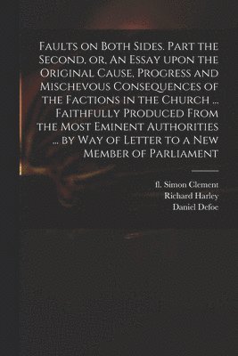Faults on Both Sides. Part the Second, or, An Essay Upon the Original Cause, Progress and Mischevous Consequences of the Factions in the Church ... Faithfully Produced From the Most Eminent 1