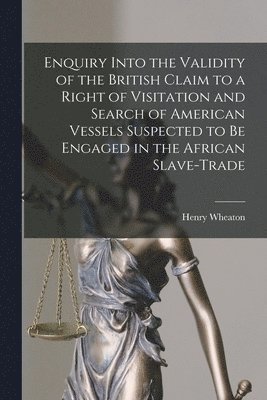 Enquiry Into the Validity of the British Claim to a Right of Visitation and Search of American Vessels Suspected to Be Engaged in the African Slave-trade [microform] 1
