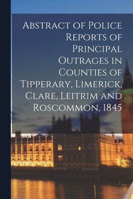 Abstract of Police Reports of Principal Outrages in Counties of Tipperary, Limerick, Clare, Leitrim and Roscommon, 1845 1
