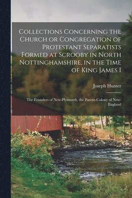 Collections Concerning the Church or Congregation of Protestant Separatists Formed at Scrooby in North Nottinghamshire, in the Time of King James I 1