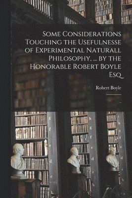 Some Considerations Touching the Usefulnesse of Experimental Naturall Philosophy, ... by the Honorable Robert Boyle Esq; .. 1