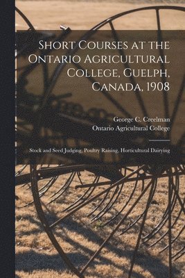 Short Courses at the Ontario Agricultural College, Guelph, Canada, 1908 [microform] 1