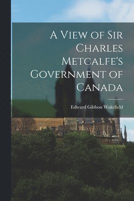 Edward Gibbon 1796-1862 Wakefield, Edward Gibbon Wakefield - View of Sir Charles Metcalfe's Government of Canada [microform], Häftad