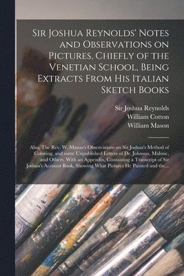 Sir Joshua Reynolds' Notes and Observations on Pictures, Chiefly of the Venetian School, Being Extracts From His Italian Sketch Books; Also, The Rev. W. Mason's Observations on Sir Joshua's Method of 1