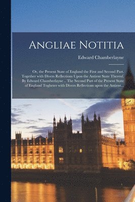 Angliae Notitia; Or, the Present State of England the First and Second Part. Together With Divers Reflections Upon the Antient State Thereof. By Edward Chamberlayne .. The Second Part of the Present 1