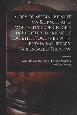 Copy of Special Report on Sickness and Mortality Experienced in Registered Friendly Societies, Together With Certain Monetary Tables Based Thereon