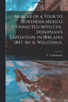 Memoir of a Tour to Northern Mexico ?connected With Col. Doniphan's Expedition, in 1846 and 1847 /by A. Wislizenus. 1