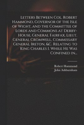 Letters Between Col. Robert Hammond, Governor of the Isle of Wight, and the Committee of Lords and Commons at Derby-House, General Fairfax, Lieut. General Cromwell, Commissary General Ireton, &c. Relating to King Charles I. While He Was Confined In...