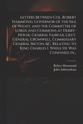 Letters Between Col. Robert Hammond, Governor of the Isle of Wight, and the Committee of Lords and Commons at Derby-House, General Fairfax, Lieut. General Cromwell, Commissary General Ireton, &c. 1