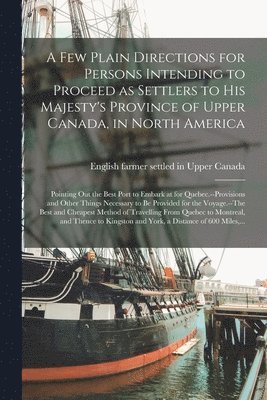 A Few Plain Directions for Persons Intending to Proceed as Settlers to His Majesty's Province of Upper Canada, in North America [microform] 1