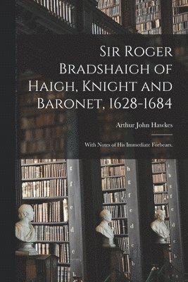 Sir Roger Bradshaigh of Haigh, Knight and Baronet, 1628-1684; With Notes of His Immediate Forbears. 1