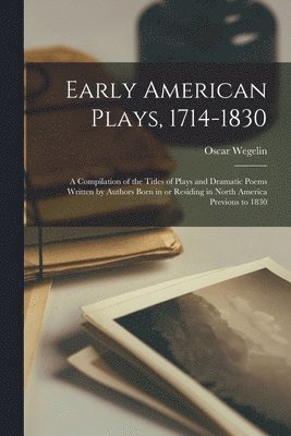 Early American Plays, 1714-1830; a Compilation of the Titles of Plays and Dramatic Poems Written by Authors Born in or Residing in North America Previous to 1830 1