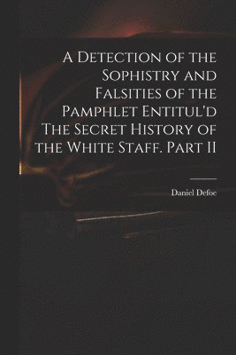 A Detection of the Sophistry and Falsities of the Pamphlet Entitul'd The Secret History of the White Staff. Part II 1