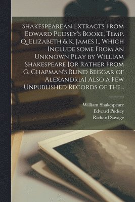 Shakespearean Extracts From Edward Pudsey's Booke, Temp. Q. Elizabeth & K. James I., Which Include Some From an Unknown Play by William Shakespeare [or Rather From G. Chapman's Blind Beggar of 1