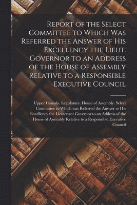 Report of the Select Committee to Which Was Referred the Answer of His Excellency the Lieut. Governor to an Address of the House of Assembly Relative to a Responsible Executive Council [microform] 1