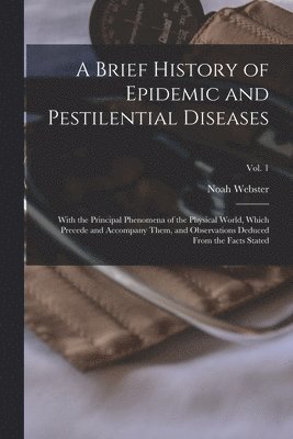 A Brief History of Epidemic and Pestilential Diseases; With the Principal Phenomena of the Physical World, Which Precede and Accompany Them, and Observations Deduced From the Facts Stated; Vol. 1 1