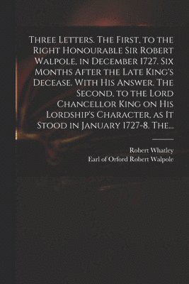 Three Letters. The First, to the Right Honourable Sir Robert Walpole, in December 1727. Six Months After the Late King's Decease. With His Answer. The Second, to the Lord Chancellor King on His Lordship's Character, as It Stood in January 1727-8. The...