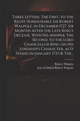 Three Letters. The First, to the Right Honourable Sir Robert Walpole, in December 1727. Six Months After the Late King's Decease. With His Answer. The Second, to the Lord Chancellor King on His 1