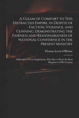 bokomslag A Gleam of Comfort to This Distracted Empire, in Despite of Faction, Violence, and Cunning, Demonstrating the Fairness and Reasonableness of National Confidence in the Present Ministry