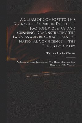 A Gleam of Comfort to This Distracted Empire, in Despite of Faction, Violence, and Cunning, Demonstrating the Fairness and Reasonableness of National Confidence in the Present Ministry 1