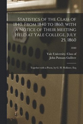 Statistics of the Class of 1840, From 1840 to 1860, With a Notice of Their Meeting Held at Yale College, July 25, 1860; Together With a Poem, by G. H. Hollister, Esq; 1840 1