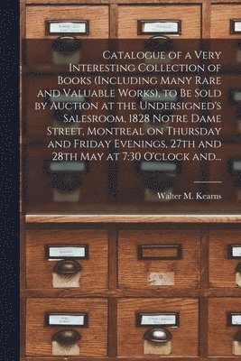 Walter M Kearns (Firm) - Catalogue of a Very Interesting Collection of Books (including Many Rare and Valuable Works), to Be Sold by Auction at the Undersigned's Salesroom, 1828 Notre Dame Street, Montreal on Thursday and Friday Evenings, 27th and 28th May at 7, Häftad