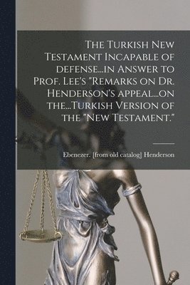 Turkish New Testament Incapable of Defense...in Answer to Prof. Lee's "Remarks on Dr. Henderson's Appeal...on The...Turkish Version of the "New Testament."