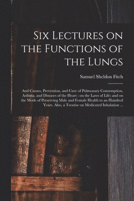Six Lectures on the Functions of the Lungs; and Causes, Prevention, and Cure of Pulmonary Consumption, Asthma, and Diseases of the Heart 1
