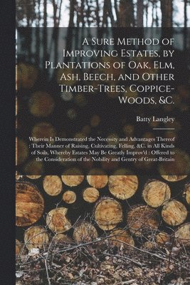 A Sure Method of Improving Estates, by Plantations of Oak, Elm, Ash, Beech, and Other Timber-trees, Coppice-woods, &c. 1