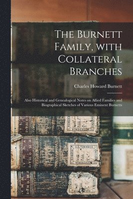 The Burnett Family, With Collateral Branches: Also Historical and Genealogical Notes on Allied Families and Biographical Sketches of Various Eminent B 1