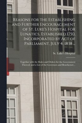 Reasons for the Establishing and Further Encouragement of St. Luke's Hospital for Lunatics, Established 1750, Incorporated by Act of Parliament, July 4, 1838 ... 1