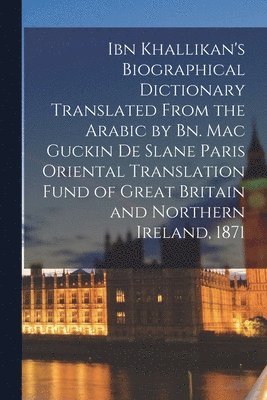 Ibn Khallikan's Biographical Dictionary Translated From the Arabic by Bn. Mac Guckin De Slane Paris Oriental Translation Fund of Great Britain and Northern Ireland, 1871 1