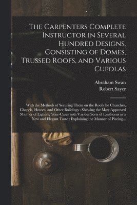 Carpenters Complete Instructor in Several Hundred Designs, Consisting of Domes, Trussed Roofs, and Various Cupolas