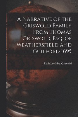 A Narrative of the Griswold Family From Thomas Griswold, Esq. of Weathersfield and Guilford 1695 1