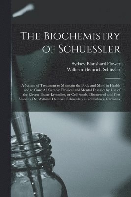 bokomslag The Biochemistry of Schuessler; a System of Treatment to Maintain the Body and Mind in Health and to Cure All Curable Physical and Mental Diseases by Use of the Eleven Tissue-remedies, or Cell-foods,