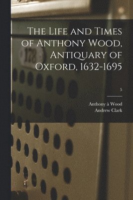 The Life and Times of Anthony Wood, Antiquary of Oxford, 1632-1695; 5 1