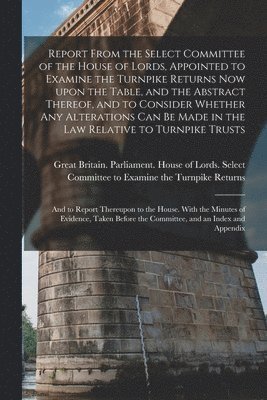 Great Britain Parliament House of L - Report From the Select Committee of the House of Lords, Appointed to Examine the Turnpike Returns Now Upon the Table, and the Abstract Thereof, and to Consider Whether Any Alterations Can Be Made in the Law Relative to Turnpike Trusts; and to Report..., Häftad