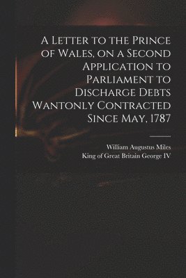 A Letter to the Prince of Wales, on a Second Application to Parliament to Discharge Debts Wantonly Contracted Since May, 1787 1