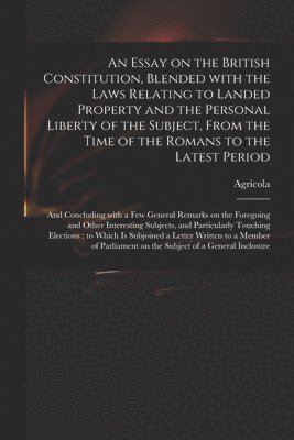 An Essay on the British Constitution, Blended With the Laws Relating to Landed Property and the Personal Liberty of the Subject, From the Time of the Romans to the Latest Period 1