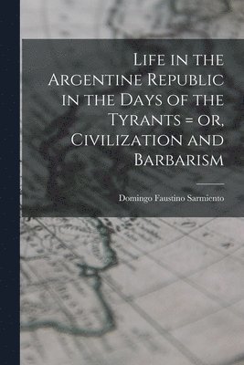 Life in the Argentine Republic in the Days of the Tyrants = or, Civilization and Barbarism 1