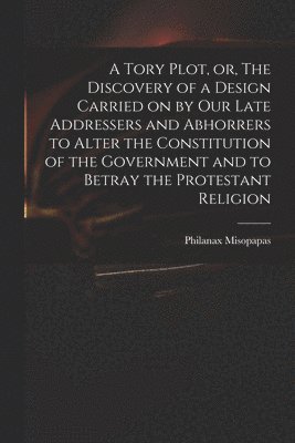 bokomslag A Tory Plot, or, The Discovery of a Design Carried on by Our Late Addressers and Abhorrers to Alter the Constitution of the Government and to Betray the Protestant Religion