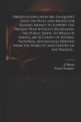 Observations Upon Mr. Fauquier's Essay on Ways and Means for Raising Money to Support the Present War Without Increasing the Public Debts. To Which is Added, an Account of Several National Advantages 1