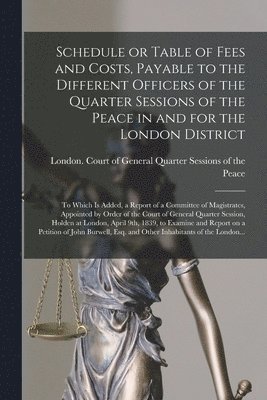 Schedule or Table of Fees and Costs, Payable to the Different Officers of the Quarter Sessions of the Peace in and for the London District [microform] 1