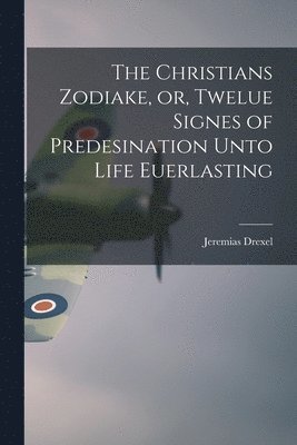 The Christians Zodiake, or, Twelue Signes of Predesination Unto Life Euerlasting 1