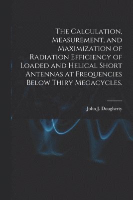 The Calculation, Measurement, and Maximization of Radiation Efficiency of Loaded and Helical Short Antennas at Frequencies Below Thiry Megacycles.