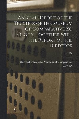 Annual Report of the Trustees of the Museum of Comparative Zo Ology, Together With the Report of the Director; 1870