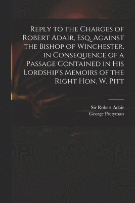 Reply to the Charges of Robert Adair, Esq. Against the Bishop of Winchester, in Consequence of a Passage Contained in His Lordship's Memoirs of the Right Hon. W. Pitt 1