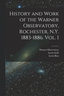 History and Work of the Warner Observatory, Rochester, N.Y. 1883-1886. Vol. I