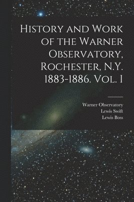 History and Work of the Warner Observatory, Rochester, N.Y. 1883-1886. Vol. I 1